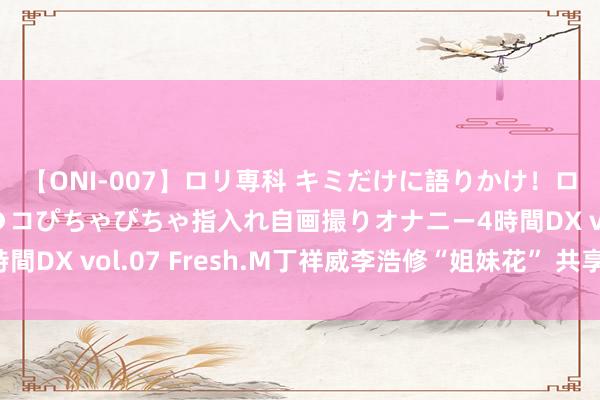 【ONI-007】ロリ専科 キミだけに語りかけ！ロリっ娘20人！オマ●コぴちゃぴちゃ指入れ自画撮りオナニー4時間DX vol.07 Fresh.M丁祥威李浩修“姐妹花” 共享难忘资历