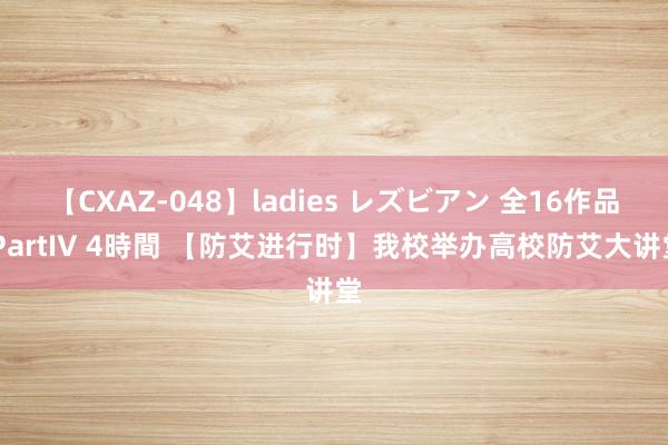 【CXAZ-048】ladies レズビアン 全16作品 PartIV 4時間 【防艾进行时】我校举办高校防艾大讲堂