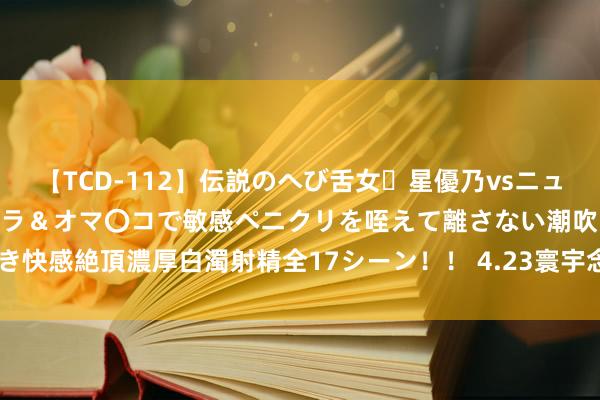 【TCD-112】伝説のへび舌女・星優乃vsニューハーフ4時間 最高のフェラ＆オマ〇コで敏感ペニクリを咥えて離さない潮吹き快感絶頂濃厚白濁射精全17シーン！！ 4.23寰宇念书日 | 趁春光，一齐念书吧