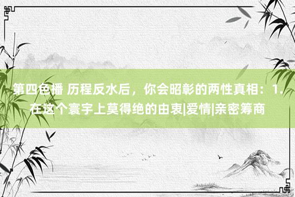 第四色播 历程反水后，你会昭彰的两性真相：1.在这个寰宇上莫得绝的由衷|爱情|亲密筹商