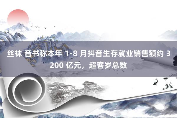 丝袜 音书称本年 1-8 月抖音生存就业销售额约 3200 亿元，超客岁总数