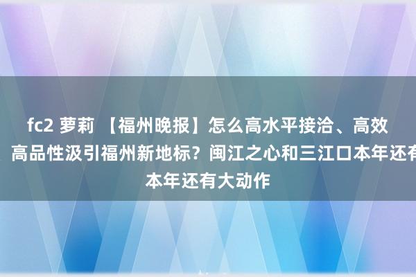 fc2 萝莉 【福州晚报】怎么高水平接洽、高效果鼓动、高品性汲引福州新地标？闽江之心和三江口本年还有大动作