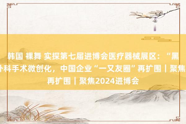 韩国 裸舞 实探第七届进博会医疗器械展区：“黑科技”助力外科手术微创化，中国企业“一又友圈”再扩围｜聚焦2024进博会