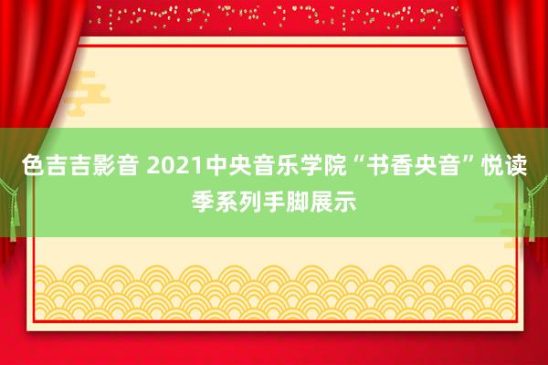 色吉吉影音 2021中央音乐学院“书香央音”悦读季系列手脚展