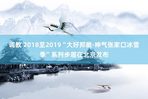 调教 2018至2019“大好邦畿·神气张家口冰雪季”系列步