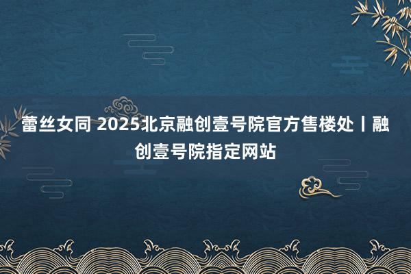 蕾丝女同 2025北京融创壹号院官方售楼处丨融创壹号院指定网