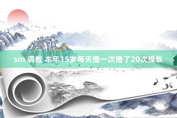 sm 调教 本年15岁每天撸一次撸了20次操纵