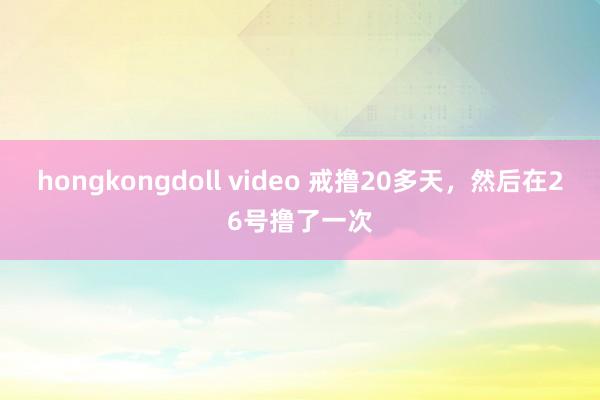 hongkongdoll video 戒撸20多天，然后在2